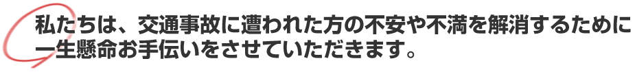 私たちは、交通事故に遭われた方の不安や不満を解消するために一生懸命お手伝いをさせていただきます。